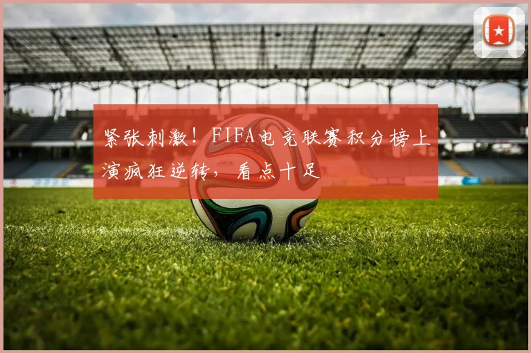 紧张刺激！FIFA电竞联赛积分榜上演疯狂逆转，看点十足