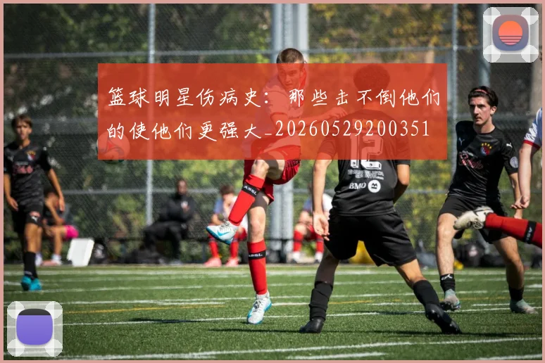 篮球明星伤病史:那些击不倒他们的使他们更强大_20260529200351