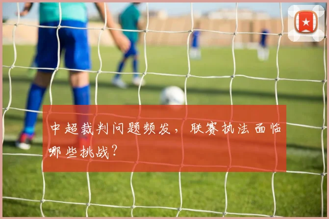 中超裁判问题频发，联赛执法面临哪些挑战？
