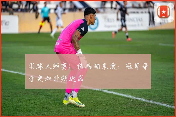 羽球大师赛：伤病潮来袭，冠军争夺更加扑朔迷离