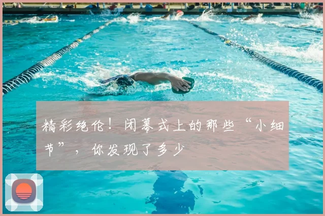精彩绝伦！闭幕式上的那些“小细节”，你发现了多少