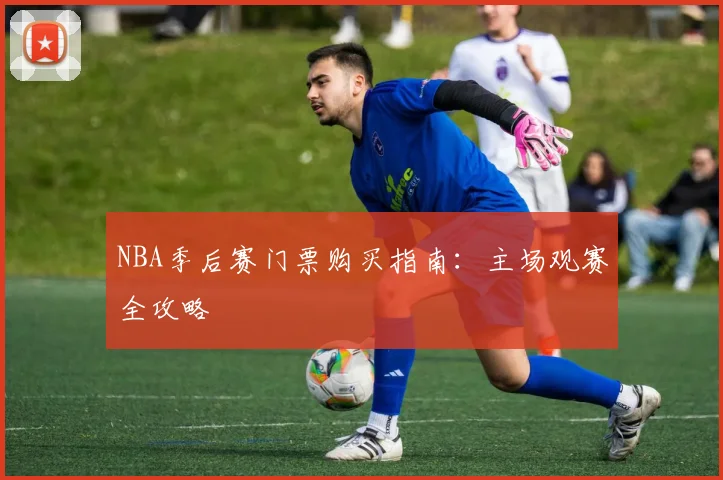 NBA季后赛门票购买指南：主场观赛全攻略
