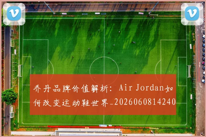 乔丹品牌价值解析：Air Jordan如何改变运动鞋世界_20260608142401
