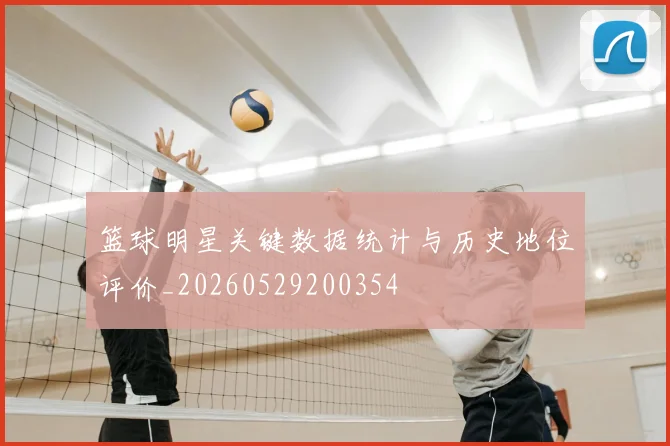 篮球明星关键数据统计与历史地位评价_20260529200354