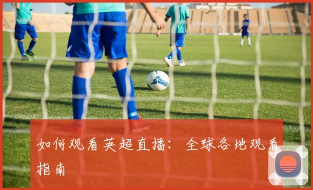 如何观看英超直播：全球各地观看指南