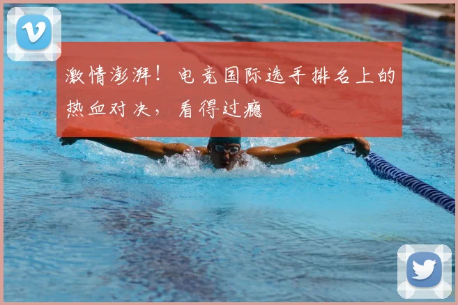 激情澎湃！电竞国际选手排名上的热血对决，看得过瘾